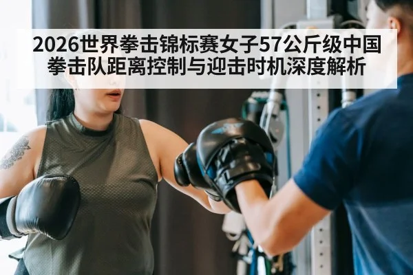 2026世界拳击锦标赛女子57公斤级中国拳击队距离控制与迎击时机深度解析