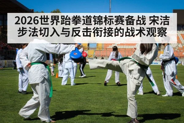 2026世界跆拳道锦标赛备战 宋洁步法切入与反击衔接的战术观察