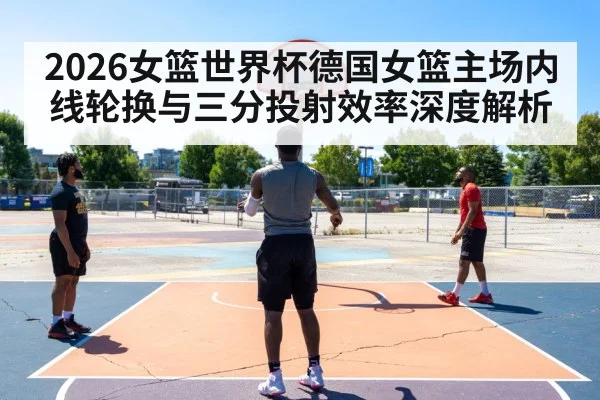 2026女篮世界杯德国女篮主场内线轮换与三分投射效率深度解析