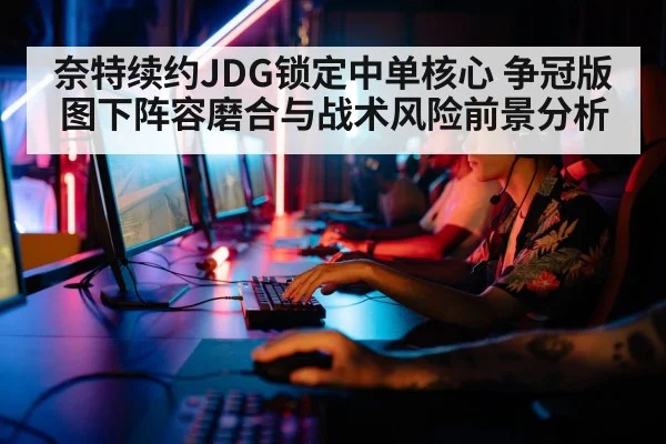 奈特续约JDG锁定中单核心 争冠版图下阵容磨合与战术风险前景分析